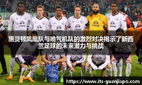 惠灵顿凤凰队与喷气机队的激烈对决揭示了新西兰足球的未来潜力与挑战